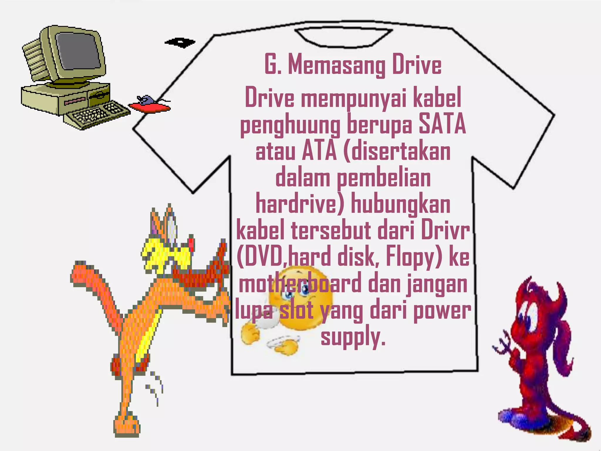 G. Memasang Drive
Drive mempunyai kabel
penghuung berupa SATA
atau ATA (disertakan
dalam pembelian
hardrive) hubungkan
kabel tersebut dari Drivr
(DVD,hard disk, Flopy) ke
motherboard dan jangan
lupa slot yang dari power
supply.
 