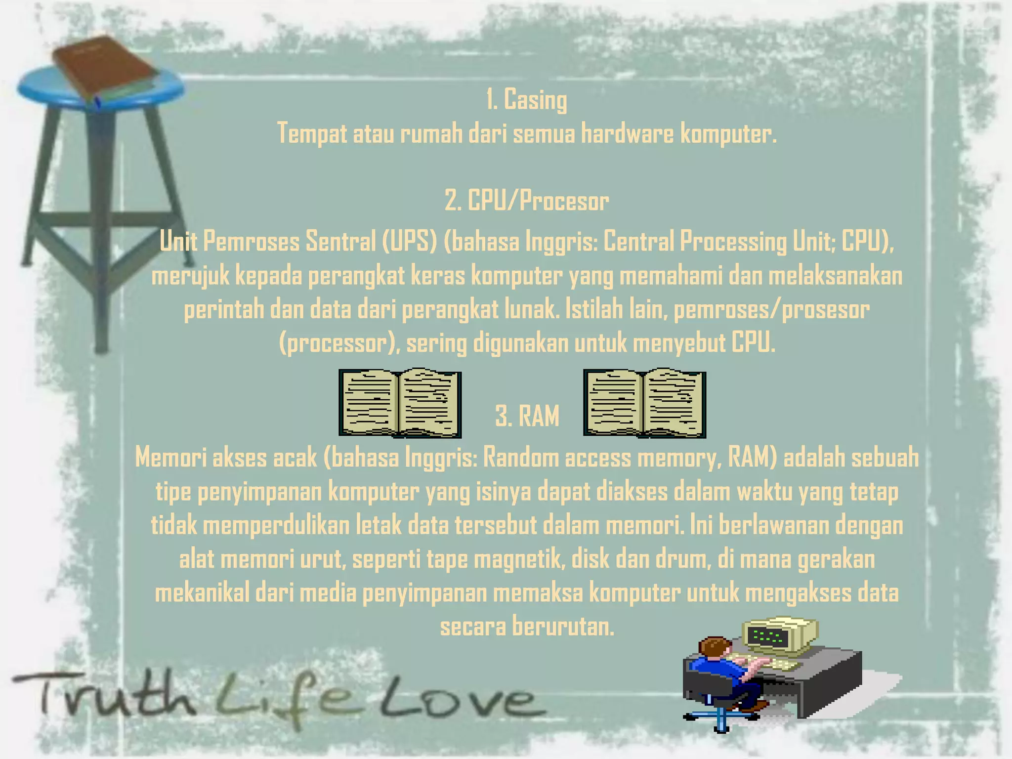 1. Casing
Tempat atau rumah dari semua hardware komputer.
2. CPU/Procesor
Unit Pemroses Sentral (UPS) (bahasa Inggris: Central Processing Unit; CPU),
merujuk kepada perangkat keras komputer yang memahami dan melaksanakan
perintah dan data dari perangkat lunak. Istilah lain, pemroses/prosesor
(processor), sering digunakan untuk menyebut CPU.
3. RAM
Memori akses acak (bahasa Inggris: Random access memory, RAM) adalah sebuah
tipe penyimpanan komputer yang isinya dapat diakses dalam waktu yang tetap
tidak memperdulikan letak data tersebut dalam memori. Ini berlawanan dengan
alat memori urut, seperti tape magnetik, disk dan drum, di mana gerakan
mekanikal dari media penyimpanan memaksa komputer untuk mengakses data
secara berurutan.
 