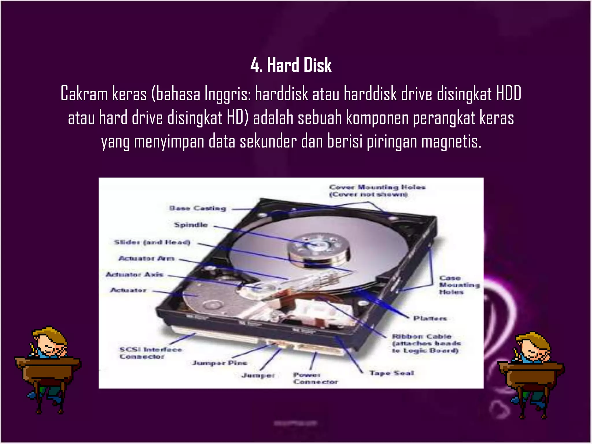 4. Hard Disk
Cakram keras (bahasa Inggris: harddisk atau harddisk drive disingkat HDD
atau hard drive disingkat HD) adalah sebuah komponen perangkat keras
yang menyimpan data sekunder dan berisi piringan magnetis.
 