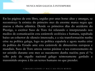 Enlas páginas de este libro, urgidas por unas horas altas y amargas, se reconstruyelacrónica do primeiro mes da enorme marea negra que atacou a ribeira atlántica. Dende os primeiros días do accidente do Prestige, o escritor Suso de Toro foi relatando e interpretando nos medios de comunicación esta catástrofe ecolóxica e humana, sepultada baixo un cobertor de silencio interesado, e a súatransformaciónnunha crise na política galega, logo na política española e agora nunha crise da política do Estado ante esta catástrofe de dimensiónseuropeas e mundiais. Suso de Toro amosa nestas páxinas o seu convecemento de ter asistido durante este mes ao nacementodunhanación; para el “o vello pole do orgullo nacional galego teimosamente gardado e transmitido atopou á finunterreo humano no que prender.Carolina Oubiña 1º Bac C IES Félix MurielNunca máis Galicia á intemperie