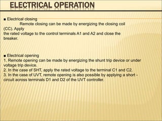 ELECTRICAL OPERATION
■ Electrical opening
1. Remote opening can be made by energizing the shunt trip device or under
voltage trip device.
2. In the case of SHT, apply the rated voltage to the terminal C1 and C2.
3. In the case of UVT, remote opening is also possible by applying a short -
circuit across terminals D1 and D2 of the UVT controller.
■ Electrical closing
Remote closing can be made by energizing the closing coil
(CC). Apply
the rated voltage to the control terminals A1 and A2 and close the
breaker.
 