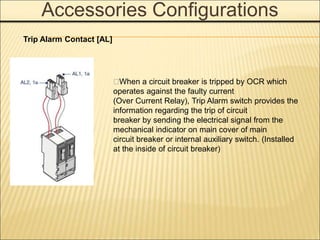 Accessories Configurations
􀓋When a circuit breaker is tripped by OCR which
operates against the faulty current
(Over Current Relay), Trip Alarm switch provides the
information regarding the trip of circuit
breaker by sending the electrical signal from the
mechanical indicator on main cover of main
circuit breaker or internal auxiliary switch. (Installed
at the inside of circuit breaker)
Trip Alarm Contact [AL]
 