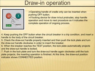 Draw-in operation
4. Keep pushing the OFF button when the circuit breaker in a trip condition, and insert a
handle to the body of the circuit breaker.
5. Check the draw-out handle properly inserted and then push the lock plate and turn
the draw-out handle clockwise in order to insert the breaker.
6. When the breaker reaches the TEST position, the lock plate automatically projects
and the draw-out handle is locked.
7. Push in the lock plate and turn the draw-out handle again clockwise until the lock
plate projects, the inserting operation is finished. At this time, the draw-out position
indicator shows CONNECTED position.
Operating handle of cradle only can be inserted when
pushing OFF button.
If locking device for draw in/out protrudes, stop handle
operation and move to next procedure as it indicates the
complete operation of ongoing process.
 
