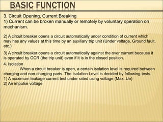 BASIC FUNCTION
3. Circuit Opening, Current Breaking
1) Current can be broken manually or remotely by voluntary operation on
mechanism.
2) A circuit breaker opens a circuit automatically under condition of current which
may has any values at this time by an auxiliary trip unit (Under voltage, Ground fault,
etc.)
3) A circuit breaker opens a circuit automatically against the over current because it
is operated by OCR (the trip unit) even if it is in the closed position.
4. Isolation
When a circuit breaker is open, a certain isolation level is required between
charging and non-charging parts. The Isolation Level is decided by following tests.
1) A maximum leakage current test under rated using voltage (Max. Ue)
2) An impulse voltage
 