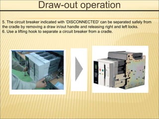 Draw-out operation
5. The circuit breaker indicated with ‘DISCONNECTED’ can be separated safely from
the cradle by removing a draw in/out handle and releasing right and left locks.
6. Use a lifting hook to separate a circuit breaker from a cradle.
 