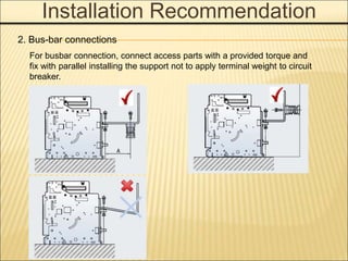 Installation Recommendation
2. Bus-bar connections
For busbar connection, connect access parts with a provided torque and
fix with parallel installing the support not to apply terminal weight to circuit
breaker.
 