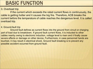 BASIC FUNCTION
3. Overload trip
If the current which exceeds the rated current flows in continuously, the
cable is getting hotter and it causes the big fire. Therefore, ACB breaks the
current before the temperature of cable reaches the dangerous level. It is called
overload trip.
4. Ground-fault trip
Ground fault defines as current flows into the ground from circuit or charging
part of load due to breakdown. If ground fault current flows, it is inducted to other
cables nearby owing to electronic induction, voltage level is risen and it finally cause
severe effects or damage on other device. Furthermore, in case personnel hands are
touched, it may result in electrical shock. Ground fault breaking is to prevent any
possible accident occurred from ground fault.
 