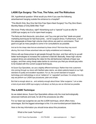 LASIK Eye Surgery: The True, The False, and The Ridiculous
OK, hypothetical question: What would you think if you saw the following
advertisement hanging outside the entrance to a hospital?

”This Month Only: Buy One Get One Free Open-Heart Surgery! You Pay Zero Down;
Monthly Rates of Only $499 After That!”

We know: Pretty ridiculous, right? Advertising such a “special” is just as silly for
LASIK eye surgery as it is for open-heart surgery.

The facts are that discounts, zero-down, and “buy one get one free” deals are great
marketing techniques for fast food joints not for surgical clinics. Furthermore, a lot of
the salespeople at these high volume chain-clinics are paid on commission. Their
goal is to get as many people to come in for consultations as possible.
And as for the cheap rates that are advertised by these clinics? We know they may sound
alluring. But most of these advertised rates are highly embellished and misleading.

Clinics will use these prices to get people through the door, and then will try to up-sell
better technologies to increase the customer’s total bill. Basically, these high volume
surgical clinics are advertising the rates for the old-fashioned methods of laser eye
surgery, and then using cheap sales tactics to convince you that you should pay extra
to be treated with the current surgical techniques.

At Suson Eye Specialists, we use a slightly different technique. Rather than trick customers
into coming through our doors with falsified sales claims, we obtain patients based on our high
standard of quality and excellent reputation. For us, the current standard of surgical
technology and methodology is not an “added-on” or “upgraded” purchase. It is simply the only
way we perform our LASIK eye procedures, plain and simple.

But that is enough about us     and certainly enough about those “other surgeons.” Let us take
a look at just what LASIK eye surgery is all about, so that you are as informed as possible.


The iLASIK Technique
As we stated above, Suson Eye Specialists utilizes only the most technologically
advanced methods and tools, for all of the procedures we offer.

For our laser eye surgeries we use the iLASIK technique, which offers many
advantages. But the biggest advantage is this: It is one-hundred-percent blade-free.

Here is the key information you should know about this procedure.

        What is the iLasik Technique?

         © 2011 Suson Eye Specialists   ▫   414-778-2020   ▫   www.supereyes.com   ▫   Page 2
 