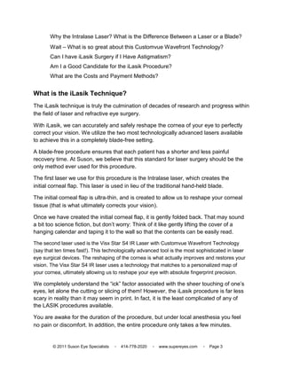 Why the Intralase Laser? What is the Difference Between a Laser or a Blade?
       Wait – What is so great about this Customvue Wavefront Technology?
       Can I have iLasik Surgery if I Have Astigmatism?
       Am I a Good Candidate for the iLasik Procedure?
       What are the Costs and Payment Methods?


What is the iLasik Technique?
The iLasik technique is truly the culmination of decades of research and progress within
the field of laser and refractive eye surgery.

With iLasik, we can accurately and safely reshape the cornea of your eye to perfectly
correct your vision. We utilize the two most technologically advanced lasers available
to achieve this in a completely blade-free setting.

A blade-free procedure ensures that each patient has a shorter and less painful
recovery time. At Suson, we believe that this standard for laser surgery should be the
only method ever used for this procedure.

The first laser we use for this procedure is the Intralase laser, which creates the
initial corneal flap. This laser is used in lieu of the traditional hand-held blade.

The initial corneal flap is ultra-thin, and is created to allow us to reshape your corneal
tissue (that is what ultimately corrects your vision).

Once we have created the initial corneal flap, it is gently folded back. That may sound
a bit too science fiction, but don’t worry: Think of it like gently lifting the cover of a
hanging calendar and taping it to the wall so that the contents can be easily read.

The second laser used is the Visx Star S4 IR Laser with Customvue Wavefront Technology
(say that ten times fast!). This technologically advanced tool is the most sophisticated in laser
eye surgical devices. The reshaping of the cornea is what actually improves and restores your
vision. The Visx Star S4 IR laser uses a technology that matches to a personalized map of
your cornea, ultimately allowing us to reshape your eye with absolute fingerprint precision.

We completely understand the “ick” factor associated with the sheer touching of one’s
eyes, let alone the cutting or slicing of them! However, the iLasik procedure is far less
scary in reality than it may seem in print. In fact, it is the least complicated of any of
the LASIK procedures available.

You are awake for the duration of the procedure, but under local anesthesia you feel
no pain or discomfort. In addition, the entire procedure only takes a few minutes.


        © 2011 Suson Eye Specialists   ▫   414-778-2020   ▫   www.supereyes.com   ▫   Page 3
 