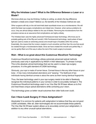 Why the Intralase Laser? What is the Difference Between a Laser or a
Blade?
We know what you may be thinking: Cutting is cutting, so what’s the big difference
between a blade and a laser? Believe us, the benefits of the Intralase method are vast.

Other surgeons still rely on the old hand-held steel razorblade known as a microkeratome. We will
admit that laser eye surgery complications are indeed rare. However, when serious problems do
occur, they are almost always related to the use of blades. Removing the microkeratome from the
procedure serves as an assurance that complications are highly unlikely.

The Intralase laser uses the highly advanced Femtosecond laser technology. (We know you’re
probably getting sick of the fifty-cent words!). With Femtosecond technology, rapid pulses of laser
light are used to create an extremely precise and smooth layer of bubbles within the cornea.
Essentially, this means that the incision created is much smoother and finer than the one that would
be created through a microkeratome blade. Once we have created this smooth and perfect flap, it
can be gently lifted out of the way to allow the rest of the iLasik surgery to proceed.


Wait – What is so great about this Customvue Wavefront Technology?
Customvue Wavefront technology utilizes extremely advanced optical methods
previously used only in applications by NASA in their telescopes. To phrase it simply:
This is the absolute utmost technology that can be used in a laser eye surgery
procedure. It is the gold standard of LASIK technology.

Obviously, your eye is made of human tissue. Corneal tissue is like any other tissue on your
body – It has many individualized aberrations and “warping.” The likelihood of two
individuals having identical corneas is about the same as them having identical fingerprints.

Thus, the laser technology used in your eye surgery needs to be able to flawlessly
recognize the individual patterns in your cornea in order to accurately reshape it. The
Customvue Wavefront technology used in our Visx Star S4 IR laser allows us to find
and treat these unique optical aberrations while correcting your vision.

This technology gives us better visual outcomes than older tools ever could.


Can I Have iLasik Surgery if I Have Astigmatism?
Absolutely! It is common for patients with astigmatism to believe that they are not good
LASIK candidates. After all, older technologies did not accommodate these patients.
The Visx Star S4 IR laser system allows us to accurately correct your astigmatism, in
addition to any other unusual optical aberrations.



         © 2011 Suson Eye Specialists   ▫   414-778-2020   ▫   www.supereyes.com   ▫   Page 4
 