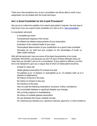 There are a few exceptions but, at your consultation we will be able to verify if your
astigmatism can be treated with the iLasik technique.


Am I a Good Candidate for the iLasik Procedure?
We can try to outline the qualities of an ideal iLasik patient; however, the only way to
truly know if you are a good iLasik candidate is to visit us for a free consultation.

A consultation will entail:
       A complete eye exam
       Computerized mapping of the cornea
       Un-dilated and dilated measurements of your prescription
       Evaluation of the medical health of your eyes
       Personalized determination of your qualification as a good iLasik candidate
       Education by our staff and your surgeon on the advantages of iLasik vs.
       older LASIK methods
With all that being said, here are some of the ideal characteristics of an iLasik
candidate. Remember, just because you don’t fit each of these attributes does not
mean that you shouldn’t visit us for a consultation. Every patient is different, and this
list is only designed to give you a vague idea of whom an ideal patient would be.
       At least 21 years old
       Stable glasses prescription for at least one year
       Far-sighted up to +3 diopters or nearsighted up to -10 diopters (with up to 5
       diopters of astigmatism)
       No history of trauma to the eyes
       No history of crossed or lazy eye
       No infections of the eyes
       Has not used the following medications: accutane, imitrex, amiodarone
       No uncontrolled diabetes or significant diabetic eye changes
       Not currently pregnant or breastfeeding
       No history of unstable glasses prescription
       No eye diseases that cause unstable corneas
       No underlying eye diseases (e.g. significant cataracts, glaucoma, or retina problems)




        © 2011 Suson Eye Specialists   ▫   414-778-2020   ▫   www.supereyes.com   ▫   Page 5
 