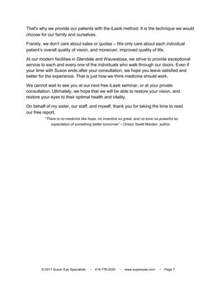 That's why we provide our patients with the iLasik method: It is the technique we would
choose for our family and ourselves.

Frankly, we don’t care about sales or quotas – We only care about each individual
patient’s overall quality of vision, and moreover, improved quality of life.

At our modern facilities in Glendale and Wauwatosa, we strive to provide exceptional
service to each and every one of the individuals who walk through our doors. Even if
your time with Suson ends after your consultation, we hope you leave satisfied and
better for the experience. That is just how we think medicine should work.

We cannot wait to see you at our next free iLasik seminar, or at your private
consultation. Ultimately, we hope that we will be able to restore your vision, and
restore your eyes to their optimal health and vitality.

On behalf of my sister, our staff, and myself, thank you for taking the time to read
our free report.
          “There is no medicine like hope, no incentive so great, and no tonic so powerful as
              expectation of something better tomorrow” – Orison Swett Marden, author.




        © 2011 Suson Eye Specialists   ▫   414-778-2020   ▫   www.supereyes.com   ▫   Page 7
 