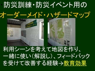 ・防災訓練・防災イベント用の 
オーダーメイド・ハザードマップ 
利用シーンを考えて地図を作り、 
一緒に使い（解説し）、フィードバック 
を受けて改善する経験→教育効果 
 