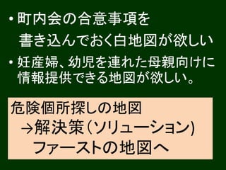 • 町内会の合意事項を 
書き込んでおく白地図が欲しい 
• 妊産婦、幼児を連れた母親向けに 
情報提供できる地図が欲しい。 
危険個所探しの地図 
→解決策（ソリューション) 
ファーストの地図へ 
 
