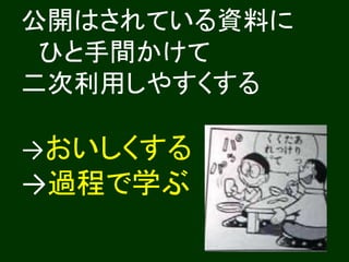 公開はされている資料に 
ひと手間かけて 
二次利用しやすくする 
→おいしくする 
→過程で学ぶ 
 