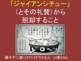 「ジャイアンシチュー」 
（とその礼賛）から 
脱却すること 
藤子不二雄（1977）『ドラえもん13巻』44ｐ． 
 