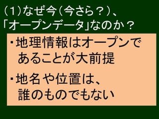 （１）なぜ今（今さら？）、 
「オープンデータ」なのか？ 
・地理情報はオープンで 
あることが大前提 
・地名や位置は、 
誰のものでもない 
 