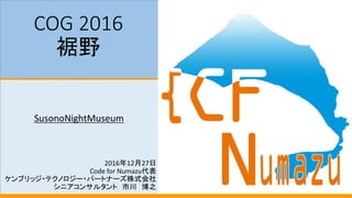COG 2016
裾野
SusonoNightMuseum
2016年12月27日
Code for Numazu代表
ケンブリッジ・テクノロジー・パートナーズ株式会社
シニアコンサルタント 市川 博之
 