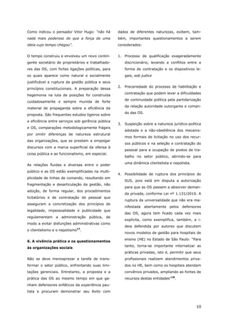 Como indicou o pensador Vitor Hugo: “não há        dados de diferentes naturezas, exibem, tam-
nada mais poderoso do que a força de uma           bém, importantes questionamentos a serem
ideia cujo tempo chegou”.                          considerados:


O tempo construiu e envolveu um novo contin-       1. Processo de qualificação exageradamente
gente societário de proprietários e trabalhado-       discricionário, levando a conflitos entre a
res das OS, com fortes ligações políticas, para       forma de contratação e os dispositivos le-
os quais aparece como natural e socialmente           gais, sob judice
justificável a ruptura da gestão pública e seus
                                                   2. Precariedade do processo de habilitação e
princípios constitucionais. A preparação dessa
                                                      contratação que podem levar a dificuldades
hegemonia na luta de posições foi construída
                                                      de continuidade política pela partidarização
cuidadosamente e sempre munida de forte
                                                      da relação autoridade outorgante e coman-
material de propaganda sobre a eficiência da
                                                      do das OS.
proposta. São frequentes estudos ligeiros sobre
a eficiência entre serviços sob gerência pública
                                                   3. Suspeição sobre a natureza jurídico-política
e OS, comparações metodologicamente frágeis
                                                      adotada e a não-obediência dos mecanis-
por omitir diferenças de natureza estrutural
                                                      mos formais de licitação no uso dos recur-
das organizações, que se prestam a empolgar
                                                      sos públicos e na seleção e contratação do
discursos com a marca superficial da ofensa à
                                                      pessoal para a ocupação de postos de tra-
coisa pública e ao funcionalismo, em especial.
                                                      balho no setor público, abrindo-se para
                                                      uma dinâmica clientelista e nepotista.
As relações fluidas e diversas entre o poder
público e as OS estão exemplificadas na multi-
                                                   4. Possibilidade de ruptura dos princípios do
plicidade de linhas de comando, resultando em
                                                      SUS, pois está em disputa a autorização
fragmentação e desarticulação da gestão, não
                                                      para que as OS passem a absorver deman-
adoção, de forma regular, dos procedimentos
                                                      da privada, conforme Lei nº 1.131/2010. A
licitatórios e de contratação de pessoal que
                                                      ruptura da universalidade que não era ma-
asseguram a concretização dos princípios de
                                                      nifestada    abertamente pelos defensores
legalidade, impessoalidade e publicidade que
                                                      das OS, agora tem ficado cada vez mais
regulamentam    a   administração   pública, de
                                                      explícita, como exemplifica, também, a i-
modo a evitar disfunções administrativas como
                                                      deia defendida por autores que discutem
o clientelismo e o nepotismo17.
                                                      novos modelos de gestão para hospitais de
                                                      ensino (HE) no Estado de São Paulo: “Para
6. A vivência prática e os questionamentos
                                                      tanto, torna-se importante internalizar as
às organizações sociais
                                                      práticas privadas, isto é, permitir que seus
Não se deve menosprezar a tarefa de trans-            profissionais realizem atendimentos priva-
formar o setor público, enfrentando suas limi-        dos no HE, bem como os hospitais atendam
tações gerenciais. Entretanto, a proposta e a         convênios privados, ampliando as fontes de
prática das OS ao mesmo tempo em que ga-              recursos destas entidades”18.
nham defensores enfáticos da experiência pau-
lista e procuram demonstrar seu êxito com



                                                                                               10
 