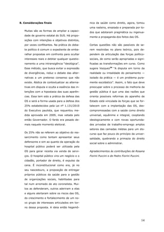 8. Considerações finais                           nica da saúde como direito, agora, tomou
                                                  uma rasteira, ensaiada e preparada por to-
   Muitas são as formas de ampliar a capaci-
                                                  dos que adotaram pragmática ou ingenua-
   dade de governo estatal do SUS. Há propo-
                                                  mente a propaganda dos feitos das OS.
   sições com intenções e objetivos distintos,
   por vezes conflitantes. Na prática do deba-    Certas questões não são passíveis de se-
   te político é comum o expediente de emba-      rem resolvidas no plano teórico, pois de-
   ralhar propostas em confronto para ocultar     pendem da articulação das forças político-
   interesses reais e debitar qualquer questio-   sociais, de como serão apropriadas e signi-
   namento a uma intransigência “ideológica”.     ficadas as transformações em curso. Como
   Esse método, que busca evitar a expressão      sugere Vazquez24 “A disputa em torno da
   de divergências, reduz o debate das alter-     realidade ou irrealidade do pensamento —
   nativas a um pretenso consenso que não         isolado da prática — é um problema pura-
   existe. Abdica de contextualizar as alterna-   mente escolástico”. Assim, o fato que deve
   tivas em disputa e oculta a essência das in-   preocupar sobre o processo de melhoria da
   tenções com a hipostasia das suas aparên-      gestão pública é que uma das razões que
   cias. Essa tem sido a prática da defesa das    orienta possíveis reformas do aparelho de
   OS e será a forma usada para a defesa dos      Estado está vinculada às forças que se for-
   25% estabelecidos pela Lei nº 1.131/2010       talecem com a implantação das OS, des-
   do Executivo paulista, que requentou me-       compromissadas com a saúde como direito
   dida aprovada em 2009, mas vetada pelo         universal, equânime e integral, cooptando
   então Governador. O fardo era pesado de-       ideologicamente e com novas oportunida-
   mais naquele momento eleitoral.                des privadas de trabalho-emprego amplos
                                                  setores das camadas médias para um dis-
   Os 25% não se referem ao objetivo do res-
                                                  curso que faz pouco do princípio da univer-
   sarcimento como tentam apresentar seus
                                                  salidade, quebrando a primazia do direito
   defensores e sim ao quanto da operação do
                                                  social sobre o administrar.
   hospital público poderá ser utilizada pela
   OS para gerar receita via venda de servi-      Agradecimentos às contribuições de Rosana
   ços. O hospital público vira um negócio e o    Fiorini Puccini e de Pedro Fiorini Puccini.
   cidadão, portador de direito, é expulso da
   cena. É inconstitucional como era, já no
   seu nascedouro, a proposição de entregar
   próprios públicos da saúde para a gestão
   de organizações sociais, habilitadas para
   tal num arremedo de ato coronelista. Mui-
   tos as defenderam, outros aderiram a elas
   e alguns alertaram sobre os riscos das OS,
   do crescimento e fortalecimento de um no-
   vo grupo de interesses articulados em tor-
   no dessa proposta. A ideia então hegemô-




                                                                                                14
 