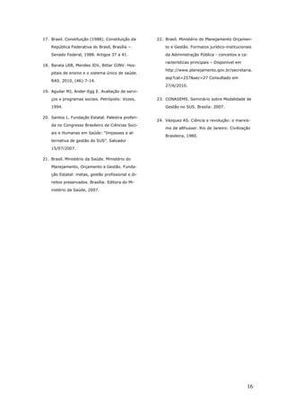 17. Brasil. Constituição (1988). Constituição da    22. Brasil. Ministério do Planejamento Orçamen-
    República Federativa do Brasil, Brasília –          to e Gestão. Formatos jurídico-institucionais
    Senado Federal, 1988. Artigos 37 a 41.              da Administração Pública - conceitos e ca-

                                                        racterísticas principais – Disponível em
18. Barata LRB, Mendes JDV, Bittar OJNV. Hos-
                                                        http://www.planejamento.gov.br/secretaria.
    pitais de ensino e o sistema único de saúde.
                                                        asp?cat=257&sec=27 Consultado em
    RAS. 2010, (46):7-14.
                                                        27/6/2010.
19. Aguilar MJ, Ander-Egg E. Avaliação de servi-
    ços e programas sociais. Petrópolis: Vozes,     23. CONASEMS. Seminário sobre Modalidade de
    1994.                                               Gestão no SUS. Brasíia: 2007.

20. Santos L. Fundação Estatal. Palestra proferi-
                                                    24. Vázquez AS. Ciência e revolução: o marxis-
    da no Congresso Brasileiro de Ciências Soci-
                                                        mo de althusser. Rio de Janeiro: Civilização
    ais e Humanas em Saúde: “Impasses e al-
                                                        Brasileira, 1980.
    ternativa de gestão do SUS”. Salvador
    15/07/2007.

21. Brasil. Ministério da Saúde. Ministério do
    Planejamento, Orçamento e Gestão. Funda-
    ção Estatal: metas, gestão profissional e di-
    reitos preservados. Brasília: Editora do Mi-
    nistério da Saúde, 2007.




                                                                                                   16
 