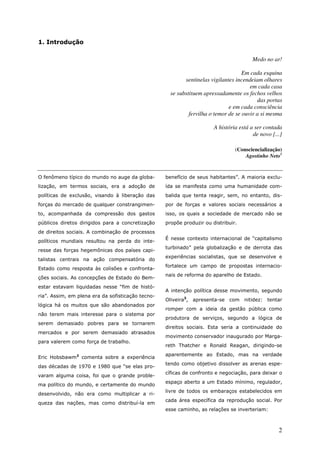 1. Introdução

                                                                                        Medo no ar!

                                                                                    Em cada esquina
                                                           sentinelas vigilantes incendeiam olhares
                                                                                       em cada casa
                                                     se substituem apressadamente os fechos velhos
                                                                                          das portas
                                                                              e em cada consciência
                                                             fervilha o temor de se ouvir a si mesma

                                                                       A história está a ser contada
                                                                                        de novo [...]

                                                                                (Consciencialização)
                                                                                    Agostinho Neto1


O fenômeno típico do mundo no auge da globa-       benefício de seus habitantes”. A maioria exclu-
lização, em termos sociais, era a adoção de        ída se manifesta como uma humanidade com-
políticas de exclusão, visando à liberação das     balida que tenta reagir, sem, no entanto, dis-
forças do mercado de qualquer constrangimen-       por de forças e valores sociais necessários a
to, acompanhada da compressão dos gastos           isso, os quais a sociedade de mercado não se
públicos diretos dirigidos para a concretização    propõe produzir ou distribuir.
de direitos sociais. A combinação de processos
                                                   É nesse contexto internacional de “capitalismo
políticos mundiais resultou na perda do inte-
                                                   turbinado” pela globalização e de derrota das
resse das forças hegemônicas dos países capi-
                                                   experiências socialistas, que se desenvolve e
talistas centrais na ação compensatória do
                                                   fortalece um campo de propostas internacio-
Estado como resposta às colisões e confronta-
                                                   nais de reforma do aparelho de Estado.
ções sociais. As concepções de Estado do Bem-
estar estavam liquidadas nesse “fim de histó-
                                                   A intenção política desse movimento, segundo
ria”. Assim, em plena era da sofisticação tecno-
                                                   Oliveira3, apresenta-se com nitidez: tentar
lógica há os muitos que são abandonados por
                                                   romper com a ideia da gestão pública como
não terem mais interesse para o sistema por
                                                   produtora de serviços, segundo a lógica de
serem demasiado pobres para se tornarem
                                                   direitos sociais. Esta seria a continuidade do
mercados e por serem demasiado atrasados
                                                   movimento conservador inaugurado por Marga-
para valerem como força de trabalho.
                                                   reth Thatcher e Ronald Reagan, dirigindo-se
                                                   aparentemente ao Estado, mas na verdade
Eric Hobsbawm2 comenta sobre a experiência
                                                   tendo como objetivo dissolver as arenas espe-
das décadas de 1970 e 1980 que “se elas pro-
                                                   cíficas de confronto e negociação, para deixar o
varam alguma coisa, foi que o grande proble-
                                                   espaço aberto a um Estado mínimo, regulador,
ma político do mundo, e certamente do mundo
                                                   livre de todos os embaraços estabelecidos em
desenvolvido, não era como multiplicar a ri-
                                                   cada área específica da reprodução social. Por
queza das nações, mas como distribuí-la em
                                                   esse caminho, as relações se inverteriam:



                                                                                                   2
 