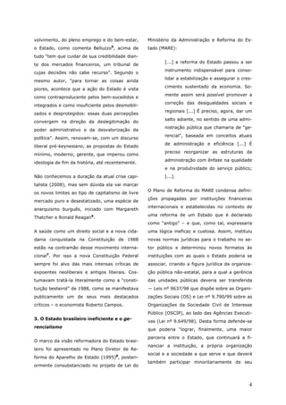 volvimento, do pleno emprego e do bem-estar,       Ministério da Administração e Reforma do Es-
                                   5
o Estado, como comenta Belluzzo , acima de         tado (MARE):
tudo “tem que cuidar de sua credibilidade dian-
                                                          [...] a reforma do Estado passou a ser
te dos mercados financeiros, um tribunal de
                                                          instrumento indispensável para conso-
cujas decisões não cabe recurso”. Segundo o
                                                          lidar a estabilização e assegurar o cres-
mesmo autor, “para tornar as coisas ainda
                                                          cimento sustentado da economia. So-
piores, acontece que a ação do Estado é vista
                                                          mente assim será possível promover a
como contraproducente pelos bem-sucedidos e
                                                          correção das desigualdades sociais e
integrados e como insuficiente pelos desmobili-
                                                          regionais [...] É preciso, agora, dar um
zados e desprotegidos: essas duas percepções
                                                          salto adiante, no sentido de uma admi-
convergem na direção da deslegitimação do
                                                          nistração pública que chamaria de “ge-
poder administrativo e da desvalorização da
                                                          rencial”, baseada em conceitos atuais
política”. Assim, renovam-se, com um discurso
                                                          de administração e eficiência [...] É
liberal pré-keynesiano, as propostas do Estado
                                                          preciso reorganizar as estruturas da
mínimo, moderno, gerente, que imperou como
                                                          administração com ênfase na qualidade
ideologia de fim da história, até recentemente.
                                                          e na produtividade do serviço público;
Não conhecemos a duração da atual crise capi-             [...].
talista (2008), mas sem dúvida ela vai marcar
                                                   O Plano de Reforma do MARE condensa defini-
os novos limites ao tipo de capitalismo de livre
                                                   ções propagadas por instituições financeiras
mercado puro e desestatizado, uma espécie de
                                                   internacionais e estabelecidas no contexto de
anarquismo burguês, iniciado com Margareth
                                                   uma reforma de um Estado que é declarado
Thatcher e Ronald Reagan6.
                                                   como “antigo” – e que, como tal, expressaria
A saúde como um direito social e a nova cida-      uma lógica ineficaz e custosa. Assim, instituiu
dania conquistada na Constituição de 1988          novas normas jurídicas para o trabalho no se-
estão na contramão desse movimento interna-        tor público e determinou novos formatos às
     7
cional . Por isso a nova Constituição Federal      instituições com as quais o Estado poderia se
sempre foi alvo das mais intensas críticas de      associar, criando a figura jurídica da organiza-
expoentes neoliberais e antigos liberais. Cos-     ção pública não-estatal, para a qual a gerência
tumavam tratá-la literalmente como a “consti-      das unidades públicas deveria ser transferida
tuição besteirol” de 1988, como se manifestava     ― Leis nº 9637/98 que dispõe sobre as Organi-
publicamente um de seus mais destacados            zações Sociais (OS) e Lei nº 9.790/99 sobre as
críticos – o economista Roberto Campos.            Organizações da Sociedade Civil de Interesse
                                                   Público (OSCIP), ao lado das Agências Executi-
3. O Estado brasileiro ineficiente e o ge-
                                                   vas (Lei nº 9.649/98). Desta forma defende-se
rencialismo
                                                   que poderia “lograr, finalmente, uma maior
                                                   parceria entre o Estado, que continuará a fi-
O marco da visão reformadora do Estado brasi-
                                                   nanciar a instituição, a própria organização
leiro foi apresentado no Plano Diretor de Re-
                                                   social e a sociedade a que serve e que deverá
forma do Aparelho de Estado (1995)8, posteri-
                                                   também participar minoritariamente de seu
ormente consubstanciado no projeto de Lei do



                                                                                                 4
 