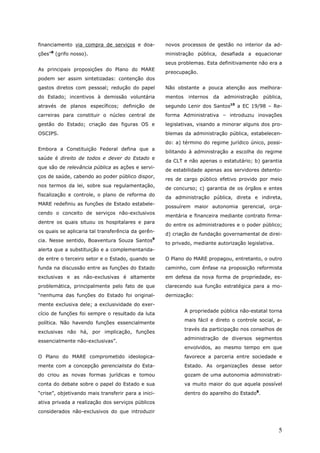 financiamento via compra de serviços e doa-          novos processos de gestão no interior da ad-
     8
ções” (grifo nosso).                                 ministração pública, desafiada a equacionar
                                                     seus problemas. Esta definitivamente não era a
As principais proposições do Plano do MARE
                                                     preocupação.
podem ser assim sintetizadas: contenção dos
gastos diretos com pessoal; redução do papel         Não obstante a pouca atenção aos melhora-
do Estado; incentivos à demissão voluntária          mentos    internos   da   administração   pública,
através de planos específicos; definição de          segundo Lenir dos Santos10 a EC 19/98 – Re-
carreiras para constituir o núcleo central de        forma Administrativa – introduziu inovações
gestão do Estado; criação das figuras OS e           legislativas, visando a minorar alguns dos pro-
OSCIPS.                                              blemas da administração pública, estabelecen-
                                                     do: a) término do regime jurídico único, possi-
Embora a Constituição Federal defina que a
                                                     bilitando à administração a escolha do regime
saúde é direito de todos e dever do Estado e
                                                     da CLT e não apenas o estatutário; b) garantia
que são de relevância pública as ações e servi-
                                                     de estabilidade apenas aos servidores detento-
ços de saúde, cabendo ao poder público dispor,
                                                     res de cargo público efetivo provido por meio
nos termos da lei, sobre sua regulamentação,
                                                     de concurso; c) garantia de os órgãos e entes
fiscalização e controle, o plano de reforma do
                                                     da administração pública, direta e indireta,
MARE redefiniu as funções de Estado estabele-
                                                     possuírem maior autonomia gerencial, orça-
cendo o conceito de serviços não-exclusivos
                                                     mentária e financeira mediante contrato firma-
dentre os quais situou os hospitalares e para
                                                     do entre os administradores e o poder público;
os quais se aplicaria tal transferência da gerên-
                                                     d) criação de fundação governamental de direi-
cia. Nesse sentido, Boaventura Souza Santos9
                                                     to privado, mediante autorização legislativa.
alerta que a substituição e a complementarida-
de entre o terceiro setor e o Estado, quando se      O Plano do MARE propagou, entretanto, o outro
funda na discussão entre as funções do Estado        caminho, com ênfase na proposição reformista
exclusivas e as não-exclusivas é altamente           em defesa da nova forma de propriedade, es-
problemática, principalmente pelo fato de que        clarecendo sua função estratégica para a mo-
“nenhuma das funções do Estado foi original-         dernização:
mente exclusiva dele; a exclusividade do exer-
                                                              A propriedade pública não-estatal torna
cício de funções foi sempre o resultado da luta
                                                              mais fácil e direto o controle social, a-
política. Não havendo funções essencialmente
                                                              través da participação nos conselhos de
exclusivas não há, por implicação, funções
                                                              administração de diversos segmentos
essencialmente não-exclusivas”.
                                                              envolvidos, ao mesmo tempo em que
O Plano do MARE comprometido ideologica-                      favorece a parceria entre sociedade e
mente com a concepção gerencialista do Esta-                  Estado. As organizações desse setor
do criou as novas formas jurídicas e tomou                    gozam de uma autonomia administrati-
conta do debate sobre o papel do Estado e sua                 va muito maior do que aquela possível
“crise”, objetivando mais transferir para a inici-            dentro do aparelho do Estado8.
ativa privada a realização dos serviços públicos
considerados não-exclusivos do que introduzir


                                                                                                     5
 