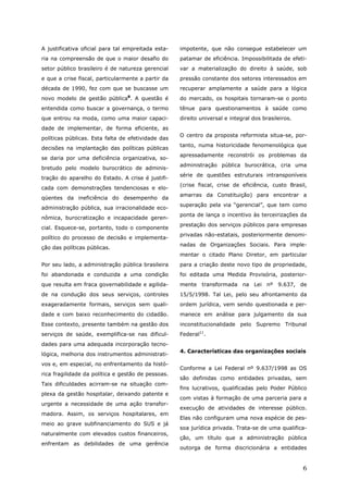 A justificativa oficial para tal empreitada esta-   impotente, que não consegue estabelecer um
ria na compreensão de que o maior desafio do        patamar de eficiência. Impossibilitada de efeti-
setor público brasileiro é de natureza gerencial    var a materialização do direito à saúde, sob
e que a crise fiscal, particularmente a partir da   pressão constante dos setores interessados em
década de 1990, fez com que se buscasse um          recuperar amplamente a saúde para a lógica
                                 8
novo modelo de gestão pública . A questão é         do mercado, os hospitais tornaram-se o ponto
entendida como buscar a governança, o termo         tênue para questionamentos à saúde como
que entrou na moda, como uma maior capaci-          direito universal e integral dos brasileiros.
dade de implementar, de forma eficiente, as
                                                    O centro da proposta reformista situa-se, por-
políticas públicas. Esta falta de efetividade das
                                                    tanto, numa historicidade fenomenológica que
decisões na implantação das políticas públicas
                                                    apressadamente reconstrói os problemas da
se daria por uma deficiência organizativa, so-
                                                    administração pública burocrática, cria uma
bretudo pelo modelo burocrático de adminis-
                                                    série de questões estruturais intransponíveis
tração do aparelho do Estado. A crise é justifi-
                                                    (crise fiscal, crise de eficiência, custo Brasil,
cada com demonstrações tendenciosas e elo-
                                                    amarras da Constituição) para encontrar a
qüentes da ineficiência do desempenho da
                                                    superação pela via “gerencial”, que tem como
administração pública, sua irracionalidade eco-
                                                    ponta de lança o incentivo às terceirizações da
nômica, burocratização e incapacidade geren-
                                                    prestação dos serviços públicos para empresas
cial. Esquece-se, portanto, todo o componente
                                                    privadas não-estatais, posteriormente denomi-
político do processo de decisão e implementa-
                                                    nadas de Organizações Sociais. Para imple-
ção das políticas públicas.
                                                    mentar o citado Plano Diretor, em particular
Por seu lado, a administração pública brasileira    para a criação deste novo tipo de propriedade,
foi abandonada e conduzida a uma condição           foi editada uma Medida Provisória, posterior-
que resulta em fraca governabilidade e agilida-     mente transformada na Lei nº 9.637, de
de na condução dos seus serviços, controles         15/5/1998. Tal Lei, pelo seu afrontamento da
exageradamente formais, serviços sem quali-         ordem jurídica, vem sendo questionada e per-
dade e com baixo reconhecimento do cidadão.         manece em análise para julgamento da sua
Esse contexto, presente também na gestão dos        inconstitucionalidade pelo Supremo Tribunal
serviços de saúde, exemplifica-se nas dificul-      Federal11.
dades para uma adequada incorporação tecno-
                                                    4. Características das organizações sociais
lógica, melhoria dos instrumentos administrati-
vos e, em especial, no enfrentamento da histó-
                                                    Conforme a Lei Federal nº 9.637/1998 as OS
rica fragilidade da política e gestão de pessoas.
                                                    são definidas como entidades privadas, sem
Tais dificuldades acirram-se na situação com-
                                                    fins lucrativos, qualificadas pelo Poder Público
plexa da gestão hospitalar, deixando patente e
                                                    com vistas à formação de uma parceria para a
urgente a necessidade de uma ação transfor-
                                                    execução de atividades de interesse público.
madora. Assim, os serviços hospitalares, em
                                                    Elas não configuram uma nova espécie de pes-
meio ao grave subfinanciamento do SUS e já
                                                    soa jurídica privada. Trata-se de uma qualifica-
naturalmente com elevados custos financeiros,
                                                    ção, um título que a administração pública
enfrentam as debilidades de uma gerência
                                                    outorga de forma discricionária a entidades


                                                                                                    6
 