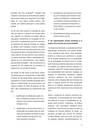 privadas sem fins lucrativos12. Também não                •   Formação de uma parceria com o Esta-
integram a estrutura da administração pública.                do, sem licitação, para fomento e exe-
São entes privados que conquistam uma habili-                 cução de atividades de interesse públi-
tação de uma figura jurídica pública não-                     co, mediante Contrato de Gestão, ins-
estatal, com poderes para gerir a coisa pública               trumento necessário firmado entre o
estatal.                                                      Poder Público e a parceira com nature-
                                                              za de convênio.
As OS não visam apenas à produção de bens,
mas sim assumir a gerência de serviços públi-             •   Possibilidade de afastar servidor para
cos, segundo um Contrato de Gestão. Não se                    prestar serviço nas OS.
enquadram exatamente na concepção de “ter-
                                                      5. As organizações sociais paulistas e a
ceiro setor”, compreendido como um movimen-
                                                      quebra do princípio da universalidade
to autônomo de pessoas privadas em relação
ao Estado, sem finalidade lucrativa, constituí-
                                                      No Estado de São Paulo, a proposta das OS foi
das voluntariamente por particulares que visam
                                                      apresentada inicialmente, com grande ênfase,
à produção de bens e serviços públicos de inte-
                                                      como necessária para ativar novos hospitais.
resse coletivo. No caso das OS o ato constituti-
                                                      Dentre os motivos que justificaram o projeto
vo dessas empresas impõe a necessidade obri-
                                                      de lei estadual destacavam-se a impossibilida-
gatória de um reconhecimento, uma habilita-
                                                      de de contratação de pessoal frente às limita-
ção por parte do Estado – não há autonomia no
                                                      ções financeiras determinadas pela Lei Camata,
processo de sua criação que se concretiza na
                                                      os modelos de padrões salariais vigentes e o
vigência de um contrato de gestão.
                                                      calendário eleitoral13. Diante dessas justificati-
                                                      vas apresentadas pelo executivo estadual, os
No Estado de São Paulo as OS foram regula-
                                                      debates na Assembleia Legislativa, naquele
mentadas pela Lei complementar nº 846/1998.
                                                      momento,    acabaram      por   fixar   importantes
O Estado de São Paulo adotou essa nova figura
                                                      cláusulas como salvaguardas dos princípios do
agregando-a a outras medidas de gestão estra-
                                                      SUS: o hospital deveria ter sido inaugurado
tégica e “modernização” do serviço público, nos
                                                      após LC nº 846/98; atendimento exclusivo a
mesmos moldes do Plano de Reforma do MA-
                                                      usuários do SUS; observância dos princípios do
RE12. São características do ordenamento das
                                                      SUS.
OS:

                                                      Assim, o programa de reforma concentrou-se,
      •    Qualificação concedida pelo poder pú-
                                                      inicialmente, na terceirização dos novos hospi-
           blico a entidades privadas, sem fins lu-
                                                      tais públicos e excluiu a possibilidade de “se-
           crativos, que cumprem requisitos espe-
                                                      gunda porta privada”. Entretanto, na prática
           cificados em lei.
                                                      propiciou uma valorização ideológica dessa
      •    Qualificação como ato discricionário. A    experiência, contrária aos princípios do SUS, já
           qualificação da entidade deve ser apro-    instalada em serviços públicos de saúde, via
           vada pelo secretário de Estado da área     parceiras privadas que serviam de exemplo
           e pelo secretário da Casa Civil, por       (modelo INCOR), mas que as OS, por força de
           meio de parecer favorável.                 lei estadual, estavam momentaneamente im-



                                                                                                       7
 