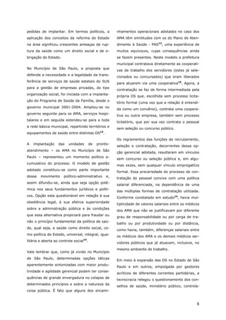 pedidas de implantar. Em termos políticos, a            nhamentos operacionais adotados no caso dos
aplicação dos conceitos da reforma do Estado            AMA têm similitudes com os do Plano de Aten-
na área significou crescentes ameaças de rup-           dimento à Saúde - PAS13, uma experiência de
tura da saúde como um direito social e de o-            muitos equívocos, cujas consequências ainda
brigação do Estado.                                     se fazem presentes. Neste modelo a prefeitura
                                                        municipal contratava diretamente as cooperati-
No Município de São Paulo, a proposta que
                                                        vas de trabalho dos servidores (estes já sele-
defende a necessidade e a legalidade da trans-
                                                        cionados ou concursados) que eram liberados
ferência de serviços de saúde estatais do SUS
                                                        para atuarem via uma cooperativa15. Agora, a
para a gestão de empresas privadas, do tipo
                                                        contratação se faz de forma intermediada pela
organização social, foi iniciada com a implanta-
                                                        própria OS que, escolhida sem processo licita-
ção do Programa de Saúde da Família, desde o
                                                        tório formal (uma vez que a relação é entendi-
governo municipal 2001-2004. Ampliou-se no
                                                        da como um convênio), contrata uma coopera-
governo seguinte para os AMA, serviços hospi-
                                                        tiva ou outra empresa, também sem processo
talares e em seguida estendeu-se para a toda
                                                        licitatório, que por sua vez contrata o pessoal
a rede básica municipal, repartindo territórios e
                                                        sem seleção ou concurso público.
equipamentos de saúde entre distintas OS14.
                                                        Os regramentos das funções de recrutamento,
A   implantação    das   unidades        de   pronto-
                                                        seleção e contratação, decorrentes dessa op-
atendimento − os AMA no Município de São
                                                        ção gerencial adotada, resultaram em vínculos
Paulo − representou um momento político a-
                                                        sem concurso ou seleção pública e, em algu-
cumulativo do processo. O modelo de gestão
                                                        mas vezes, sem qualquer vínculo empregatício
adotado constituiu-se como parte importante
                                                        formal. Essa precariedade do processo de con-
desse   movimento     político-administrativo      e,
                                                        tratação do pessoal convive com uma política
assim difundiu-se, ainda que seja opção polê-
                                                        salarial diferenciada, na dependência de uma
mica nos seus fundamentos jurídicos e políti-
                                                        das múltiplas formas de contratação utilizada.
cos. Opção esta questionável em relação à sua
                                                        Conforme constatado em estudo14, havia mul-
obediência legal, à sua efetiva superioridade
                                                        tiplicidade de valores salariais entre os médicos
sobre a administração pública e às condições
                                                        dos AMA que não se justificavam por diferente
que essa alternativa propiciará para fraudar ou
                                                        grau de responsabilidade ou por carga de tra-
não o princípio fundamental da política de saú-
                                                        balho ou por produtividade ou por distância,
de, qual seja, a saúde como direito social, co-
                                                        como havia, também, diferenças salariais entre
mo política de Estado, universal, integral, igua-
                                                        os médicos dos AMA e os demais médicos ser-
litária e aberta ao controle social14.
                                                        vidores públicos que já atuavam, inclusive, no
                                                        mesmo ambiente de trabalho.
Vale lembrar que, como já vivido no Município
de São Paulo, determinadas opções táticas
                                                        Em meio à expansão das OS no Estado de São
aparentemente sintonizadas com maior produ-
                                                        Paulo e em outros, empolgada por gestores
tividade e agilidade gerencial podem ter conse-
                                                        acríticos de diferentes correntes partidárias, a
quências de grande envergadura no colapso de
                                                        tecnocracia relegou o questionamento dos con-
determinados princípios e sobre a natureza da
                                                        selhos de saúde, ministério público, controla-
coisa pública. É fato que alguns dos encami-


                                                                                                       8
 