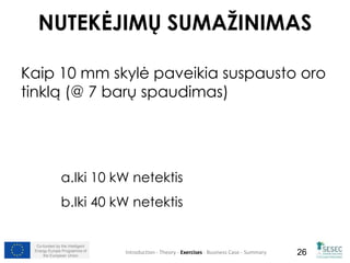 NUTEKĖJIMŲ SUMAŽINIMAS 
Kaip 10 mm skylė paveikia suspausto oro 
tinklą (@ 7 barų spaudimas) 
a.Iki 10 kW netektis 
b.Iki 40 kW netektis 
Co-funded by the Intelligent 
Energy Europe Programme of 
Introduction - Theory - Exercises - Business Case - Summary 
26 
the European Union  