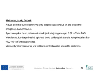 Veiksmai, kurių imtasi: 
Nauja sistema buvo suskirstyta į du etapus sudarančius tik oro aušinimo 
sraigtinius kompresorius. 
Apkrovos pikai buvo patenkinti naudojant tris įrengimus po 5.62 m3/min FAD 
kiekvienas, tuo tarpu bazinė apkrova buvo padengta keturiais kompresoriais kur 
FAD 16.4 m3/min kiekvienas. 
Visi septyni kompresoriai yra valdomi centralizuotos kontrolės sistemos. 
Co-funded by the Intelligent 
Energy Europe Programme of 
Introduction - Theory - Exercises - Business Case - Summary 
34 
the European Union  