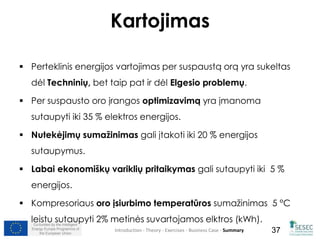 Kartojimas 
 Perteklinis energijos vartojimas per suspaustą orą yra sukeltas 
dėl Techninių, bet taip pat ir dėl Elgesio problemų. 
 Per suspausto oro įrangos optimizavimą yra įmanoma 
sutaupyti iki 35 % elektros energijos. 
 Nutekėjimų sumažinimas gali įtakoti iki 20 % energijos 
sutaupymus. 
 Labai ekonomiškų variklių pritaikymas gali sutaupyti iki 5 % 
energijos. 
 Kompresoriaus oro įsiurbimo temperatūros sumažinimas 5 °C 
leistu sutaupyti 2% metinės suvartojamos elktros (kWh). 
Co-funded by the Intelligent 
Energy Europe Programme of 
Introduction - Theory - Exercises - Business Case - Summary 
37 
the European Union 