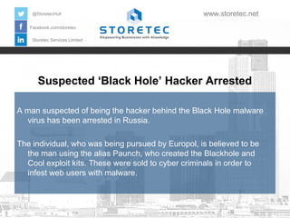 Suspected ‘Black Hole’ Hacker Arrested
Facebook.com/storetec
Storetec Services Limited
@StoretecHull www.storetec.net
A man suspected of being the hacker behind the Black Hole malware
virus has been arrested in Russia.
The individual, who was being pursued by Europol, is believed to be
the man using the alias Paunch, who created the Blackhole and
Cool exploit kits. These were sold to cyber criminals in order to
infest web users with malware.
 