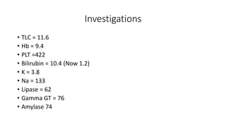 Investigations
• TLC = 11.6
• Hb = 9.4
• PLT =422
• Bilirubin = 10.4 (Now 1.2)
• K = 3.8
• Na = 133
• Lipase = 62
• Gamma GT = 76
• Amylase 74