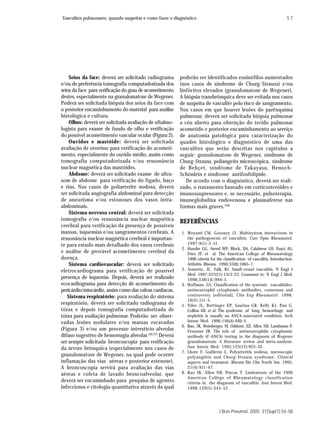Vasculites pulmonares: quando suspeitar e como fazer o diagnóstico                                                        S7




    Seios da face: deverá ser solicitado radiograma      poderão ser identificados eosinófilos aumentados
e/ou de preferência tomografia computadorizada dos       (nos casos de síndrome de Churg-Strauss) e/ou
seios da face para verificação do grau de acometimento   linfócitos elevados (granulomatose de Wegener).
destes, especialmente na granulomatose de Wegener.       A biópsia transbrônquica deve ser evitada nos casos
Poderá ser solicitada biópsia dos seios da face com      de suspeita de vasculite pelo risco de sangramento.
o posterior encaminhamento do material para análise      Nos casos em que houver lesões do parênquima
histológica e cultura.                                   pulmonar, deverá ser solicitada biópsia pulmonar
    Olhos: deverá ser solicitada avaliação de oftalmo-   a céu aberto para obtenção do tecido pulmonar
logista para exame de fundo de olho e verificação        acometido e posterior encaminhamento ao serviço
do possível acometimento vascular ocular (Figura 2).     de anatomia patológica para caracterização do
    Ouvidos e mastóide: deverá ser solicitada            quadro histológico e diagnóstico de uma das
avaliação de otorrino para verificação do acometi-       vasculites que serão descritas nos capítulos a
mento, especialmente do ouvido médio, assim como         seguir: granulomatose de Wegener, síndrome de
tomografia computadorizada e/ou ressonância              Churg-Strauss, poliangeíte microscópica, síndrome
nuclear magnética das mastóides.                         de Behçet, síndrome de Takayasu, Henoch-
    Abdome: deverá ser solicitado exame de ultra-        Schönlein e síndrome antifosfolípide.
som de abdome para verificação do fígado, baço              De acordo com o diagnóstico, deverá ser reali-
e rins. Nos casos de poliarterite nodosa, deverá         zado, o tratamento baseado em corticosteróides e
ser solicitada angiografia abdominal para detecção       imunossupressores e, se necessário, pulsoterapia,
de aneurisma e/ou estonoses dos vasos intra-             imuneglobulina endovenosa e plasmaferese nas
abdominais.                                              formas mais graves.(28)
    Sistema nervoso central: deverá ser solicitada
tomografia e/ou ressonância nuclear magnética            REFERÊNCIAS
cerebral para verificação da presença de possíveis
massas, isquemias e/ou sangramentos cerebrais. A          1. Weyand CM, Goronzy JJ. Multisystem interactions in
ressonância nuclear magnética cerebral é importan-           the pathogenesis of vasculitis. Curr Opin Rheumatol.
te para estudo mais detalhado dos vasos cerebrais            1997;9(1):3-11.
                                                          2. Hunder GG, Arend WP, Block, DA, Calabrese LH, Fauci AS,
e análise de provável acometimento cerebral da               Fries JF, et al. The American College of Rheumatology
doença.                                                      1990 criteria for the classification of vasculitis. Introduction.
    Sistema cardiovascular: deverá ser solicitado            Arthritis Rheum. 1990;33(8):1065-7.
eletrocardiograma para verificação de possível            3. Jennette, JC, Falk, RJ. Small-vessel vasculitis. N Engl J
                                                             Med. 1997;337(21):1512-23. Comment in: N Engl J Med.
presença de isquemia. Depois, deverá ser realizado           1998;338(14):994-5.
ecocardiograma para detecção de acometimento do           4. Hoffman, GS. Classification of the systemic vasculitides:
pericárdio/miocárdio, assim como das valvas cardíacas.       antineutrophil cytoplasmic antibodies, consensus and
   Sistema respiratório: para avaliação do sistema           controversy [editorial]. Clin Exp Rheumatol. 1998;
                                                             16(2):111-5.
respiratório, deverá ser solicitado radiograma de         5. Niles JL, Bottinger EP, Saurina GR, Kelly KJ, Pan G,
tórax e depois tomografia computadorizada de                 Collins AB, et al. The syndrome of lung hemorrhage and
tórax para avaliação pulmonar. Poderão ser obser-            nephritis is usually an ANCA-associated condition. Arch
vadas lesões nodulares e/ou massas escavadas                 Intern Med. 1996;156(4):440-5.
                                                          6. Rao, JK, Weinberger, M, Oddone, EZ, Allen NB, Landsman P,
(Figura 3) e/ou um processo interstício-alveolar             Feussner JR. The role of antineutrophilic cytoplasmic
difuso sugestivo de hemorragia alveolar.(26,27) Deverá       antibody (C-ANCA) testing in the diagnosis of Wegener
ser sempre solicitada broncoscopia para verificação          granulomatosis. A literature review and meta-analysis.
da árvore brônquica (especialmente nos casos de              Ann Intern Med. 1995;123(12):925-32.
                                                          7. Lhote F, Guillevin L. Polyarteritis nodosa, microscopic
granulomatose de Wegener, na qual pode ocorrer               polyangiitis and Churg-Strauss syndrome. Clinical
inflamação das vias aéreas e posterior estenose).            aspects and treatment. Rheum Dis Clin North Am. 1995;
A broncoscopia servirá para avaliação das vias               21(4):911-47.
aéreas e coleta de lavado broncoalveolar, que             8. Rao JK, Allen NB, Pincus T. Limitations of the 1990
                                                             American College of Rheumatology classification
deverá ser encaminhado para pesquisa de agentes              criteria in the diagnosis of vasculitis. Ann Intern Med.
infecciosos e citologia quantitativa através da qual         1998;129(5):345-52.




                                                                                J Bras Pneumol. 2005; 31(Supl1):S4-S8
 