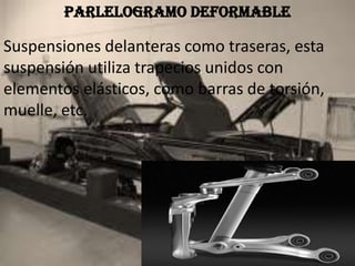 PARLELOGRAMO DEFORMABLE
Suspensiones delanteras como traseras, esta
suspensión utiliza trapecios unidos con
elementos elásticos, como barras de torsión,
muelle, etc.
 