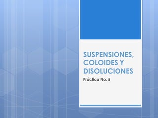 SUSPENSIONES,
COLOIDES Y
DISOLUCIONES
Práctica No. 5
 