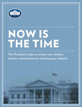 NOW IS
THE TIME
The President’s plan to protect our children
and our communities by reducing gun violence

WH.GOV/NOW-IS-THE-TIME
1

JANUARY
SIXTEENTH
TWO THOUSAND AND THIRTEEN

 