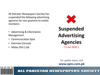 Suspended
Advertising
Agencies
( 5 Jan 2016 )
All Pakistan Newspapers Society has
suspended the following advertising
agencies for non payment to media
members:
• Advertising & Information
Management
• Communication Spot
• Evernew Concept
• Midas (Pvt.) Ltd.
For update status, visit
www.apns.com.pk
 