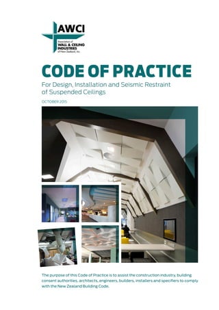 CODE OF PRACTICE
For Design, Installation and Seismic Restraint
of Suspended Ceilings
OCTOBER 2015
The purpose of this Code of Practice is to assist the construction industry, building
consent authorities, architects, engineers, builders, installers and specifiers to comply
with the New Zealand Building Code.
 