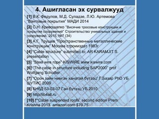 4. Ашигласан эх сурвалжууд
[1] В.К. Федулов, М.Д. Суладзе, Л.Ю. Артемова
“Вантовые покрытия” МАДИ 2014
[2] С.Н. Кривошапко “Висячие тросовые конструкции и
покрытия сооружений” Строительство уникальных зданий и
сооружений, 2015, №7 (34)
[3] А.Г. Трущев “Пространственные металлические
конструкции” Москва строииздат 1983г
[4] “Cable structure” submitted to: AR KARAMJIT S.
presentation
[5] “Steel wire rope” KISWIRE www.kiswire.com
[6] “The cable in structure including SAP2000” prof
Wolfgang Schuiller
[7] “Орон зайн нимгэн ханатай бүтээц” Г.Базар PhD УБ
ШУТИС 2009
[8] БНбД 53-03-07 Ган бүтээц УБ 2010
[9] http//lib4all.ru
[10] !“Cable suspended roofs” second edition Prem
Krishna 2013 amazon.com $79.75
 