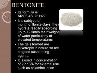 BENTONITE
 Its formula is:
Al2O3.4SiO2.H2O.
 It is subtype of
montmorillonite clays, they
hydrate readily absorbing
up to 12 times their weight
of water particularly at
elevated temperatures.
 The gels formed are
thixotropic in nature so act
as good suspending
agents.
 It is used in concentration
of 2 or 3% for external use
such as calamine lotion
 