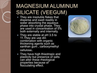 MAGNESIUM ALUMINUM
SILICATE (VEEGUM)
 They are insoluble flakes that
disperse and swell readily in
water absorbing the aqueous
phase into crystal phase. They
are used in concentration of 5%
both externally and internally.
 They are stable at pH 3.5 to
11.They are use din
combination with organic
thickening agents such as
xanthan gum , carboxymethyl
cellulose.
 They have high thixotropic and
plasticity but presence of salts
can alter these rheological
properties because of
flocculating effect.
 