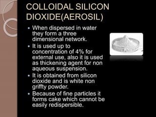 COLLOIDAL SILICON
DIOXIDE(AEROSIL)
 When dispersed in water
they form a three
dimensional network.
 It is used up to
concentration of 4% for
external use, also it is used
as thickening agent for non
aqueous suspension.
 It is obtained from silicon
dioxide and is white non
griffty powder.
 Because of fine particles it
forms cake which cannot be
easily redispersible.
 