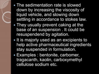  The sedimentation rate is slowed
down by increasing the viscosity of
liquid vehicle, and slowing down
settling in accordance to stokes law.
 They usually prevent caking at the
base of an suspension . It could be
resuspendend by agitation.
 It is majorly used as an excipients to
help active pharmaceutical ingredients
stay suspended in formulation.
 Examples : bentonite, carbomer,
tragacanth, kaolin, carboxymethyl
cellulose sodium etc.
 