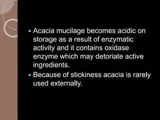 Acacia mucilage becomes acidic on
storage as a result of enzymatic
activity and it contains oxidase
enzyme which may detoriate active
ingredients.
 Because of stickiness acacia is rarely
used externally.
 