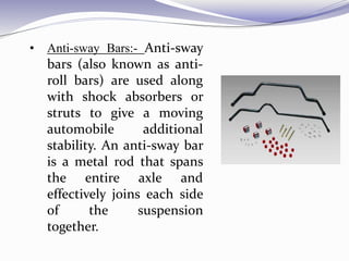 • Anti-sway Bars:- Anti-sway
bars (also known as anti-
roll bars) are used along
with shock absorbers or
struts to give a moving
automobile additional
stability. An anti-sway bar
is a metal rod that spans
the entire axle and
effectively joins each side
of the suspension
together.
 