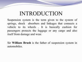 INTRODUCTION
 Suspension system is the term given to the system of
springs, shock absorbers and linkages that connects a
vehicle to its wheels . It is basically cushion for
passengers protects the luggage or any cargo and also
itself from damage and wear.
 Sir William Brush is the father of suspension system in
automobiles.
 